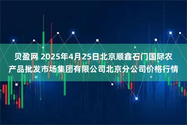 贝盈网 2025年4月25日北京顺鑫石门国际农产品批发市场集团有限公司北京分公司价格行情