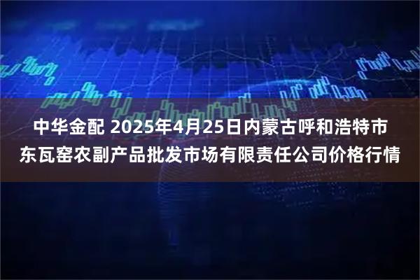 中华金配 2025年4月25日内蒙古呼和浩特市东瓦窑农副产品批发市场有限责任公司价格行情