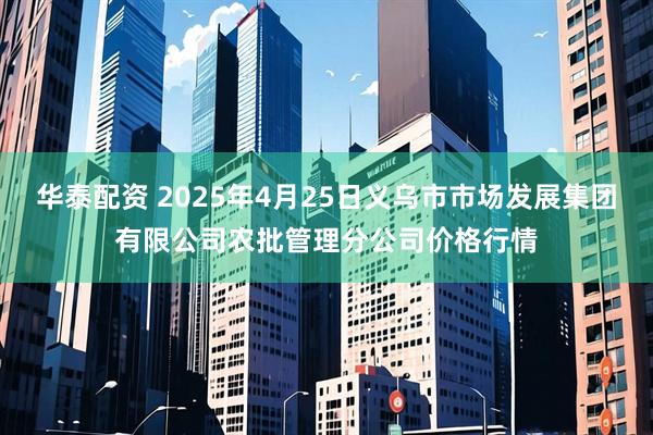 华泰配资 2025年4月25日义乌市市场发展集团有限公司农批管理分公司价格行情