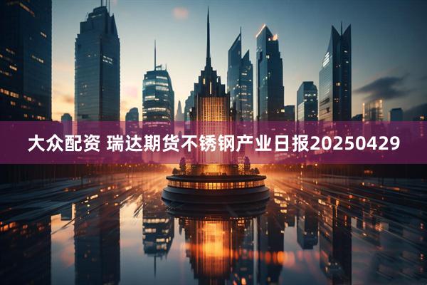 大众配资 瑞达期货不锈钢产业日报20250429