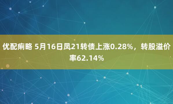 优配痢略 5月16日凤21转债上涨0.28%，转股溢价率62.14%