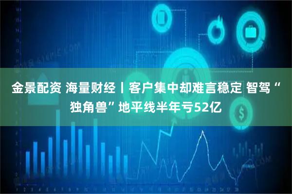 金景配资 海量财经丨客户集中却难言稳定 智驾“独角兽”地平线半年亏52亿