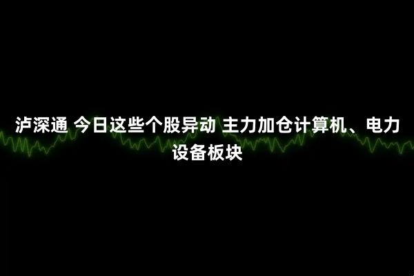 泸深通 今日这些个股异动 主力加仓计算机、电力设备板块