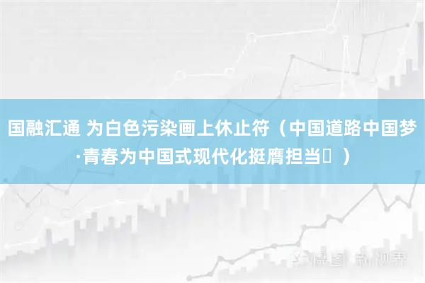 国融汇通 为白色污染画上休止符(中国道路中国梦·青春为中国式现代化挺膺担当⑳)