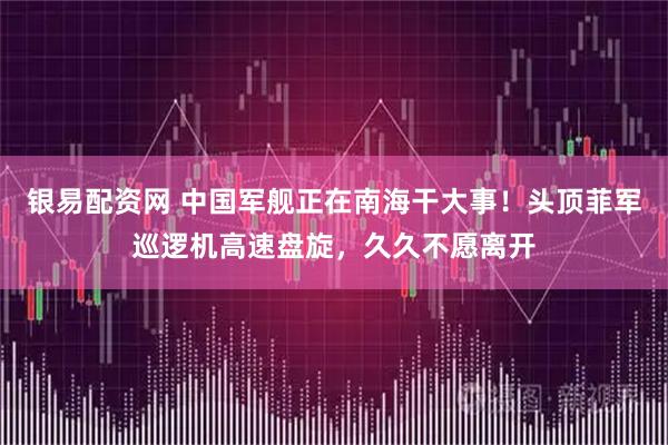 银易配资网 中国军舰正在南海干大事！头顶菲军巡逻机高速盘旋，久久不愿离开
