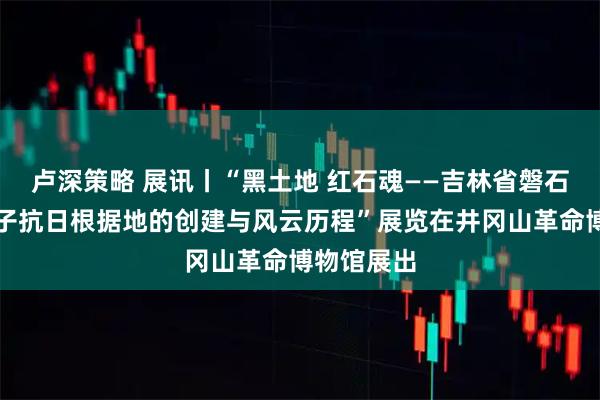 卢深策略 展讯丨“黑土地 红石魂——吉林省磐石市红石砬子抗日根据地的创建与风云历程”展览在井冈山革命博物馆展出