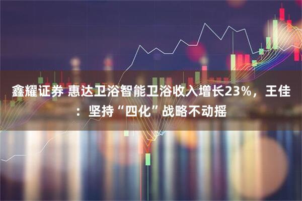 鑫耀证券 惠达卫浴智能卫浴收入增长23%，王佳：坚持“四化”战略不动摇