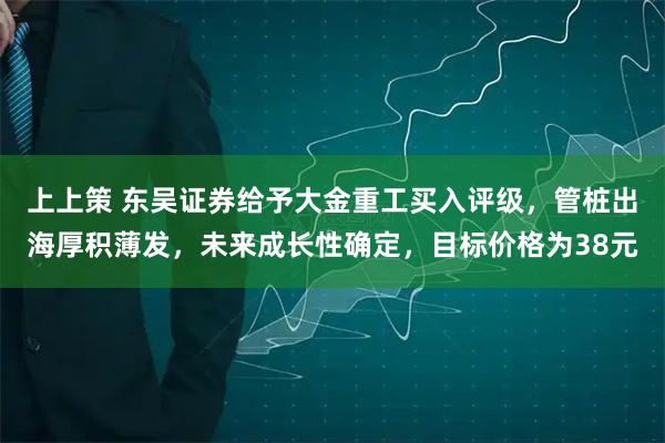 上上策 东吴证券给予大金重工买入评级，管桩出海厚积薄发，未来成长性确定，目标价格为38元
