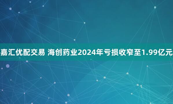 嘉汇优配交易 海创药业2024年亏损收窄至1.99亿元