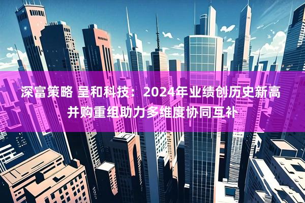 深富策略 呈和科技：2024年业绩创历史新高 并购重组助力多维度协同互补