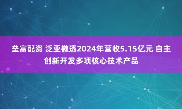 垒富配资 泛亚微透2024年营收5.15亿元 自主创新开发多项核心技术产品