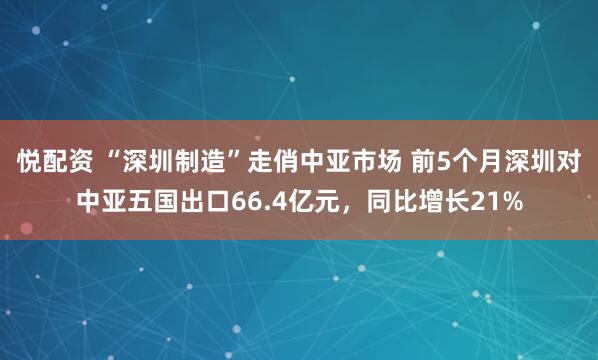 悦配资 “深圳制造”走俏中亚市场 前5个月深圳对中亚五国出口66.4亿元,同比增长21%