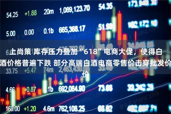 上尚策 库存压力叠加“618”电商大促，使得白酒价格普遍下跌 部分高端白酒电商零售价击穿批发价