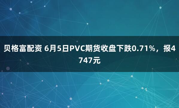 贝格富配资 6月5日PVC期货收盘下跌0.71%，报4747元