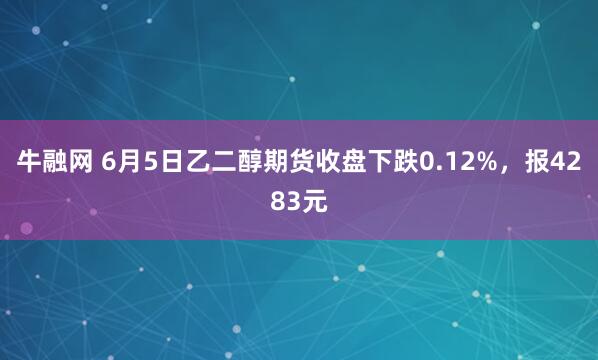 牛融网 6月5日乙二醇期货收盘下跌0.12%，报4283元