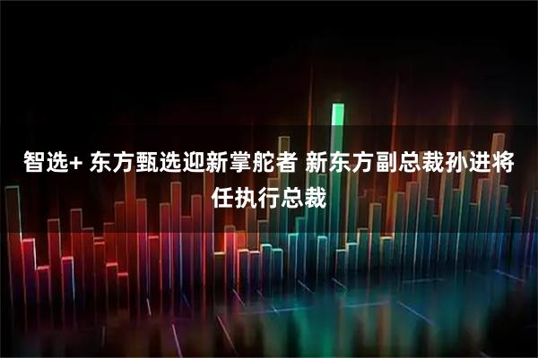 智选+ 东方甄选迎新掌舵者 新东方副总裁孙进将任执行总裁