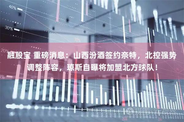 融股宝 重磅消息：山西汾酒签约奈特，北控强势调整阵容，琼斯自曝将加盟北方球队！