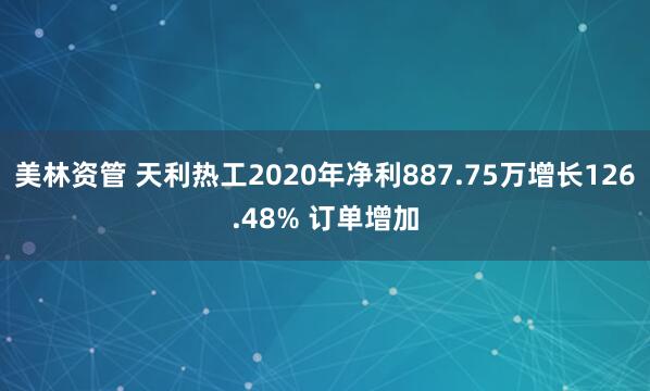美林资管 天利热工2020年净利887.75万增长126.48% 订单增加
