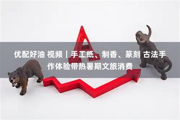 优配好油 视频｜手工纸、制香、篆刻 古法手作体验带热暑期文旅消费