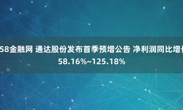 658金融网 通达股份发布首季预增公告 净利润同比增长58.16%~125.18%