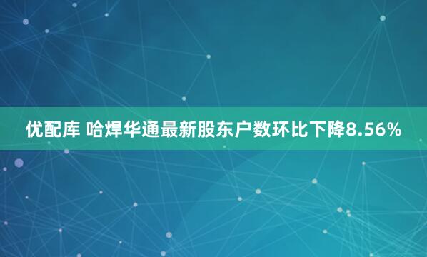优配库 哈焊华通最新股东户数环比下降8.56%