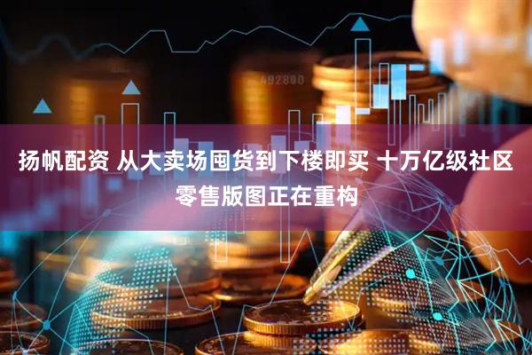 扬帆配资 从大卖场囤货到下楼即买 十万亿级社区零售版图正在重构