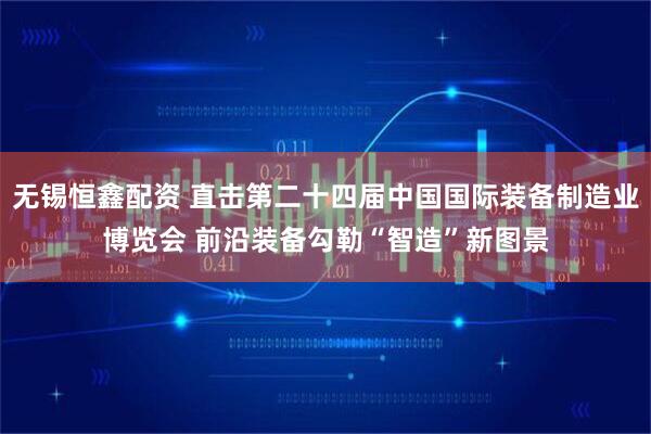 无锡恒鑫配资 直击第二十四届中国国际装备制造业博览会 前沿装备勾勒“智造”新图景